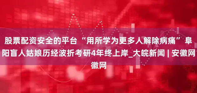 股票配资安全的平台 “用所学为更多人解除病痛” 阜阳盲人姑娘历经波折考研4年终上岸_大皖新闻 | 安徽网