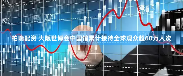 柏瑞配资 大阪世博会中国馆累计接待全球观众超60万人次