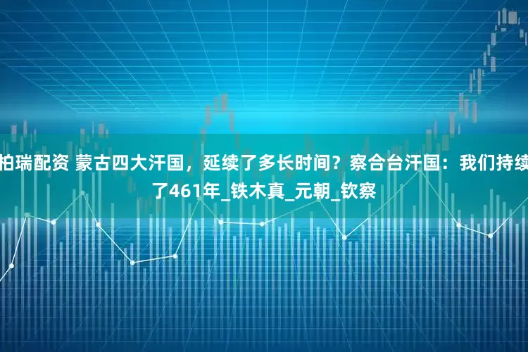柏瑞配资 蒙古四大汗国，延续了多长时间？察合台汗国：我们持续了461年_铁木真_元朝_钦察