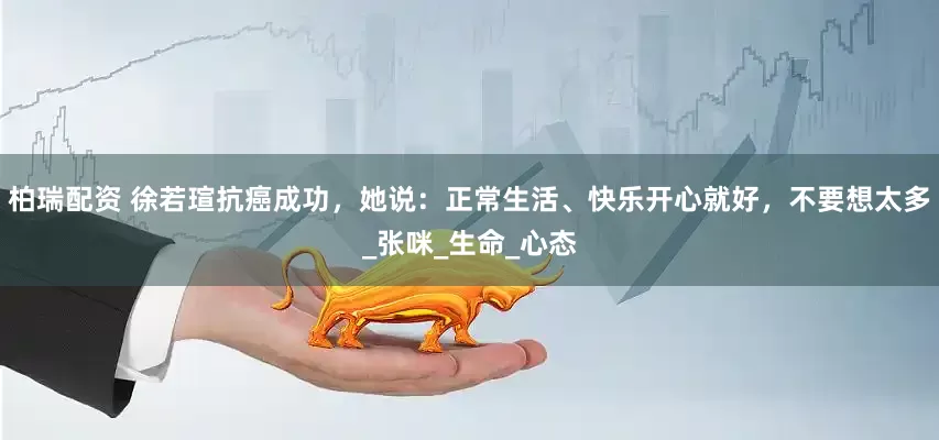柏瑞配资 徐若瑄抗癌成功，她说：正常生活、快乐开心就好，不要想太多_张咪_生命_心态
