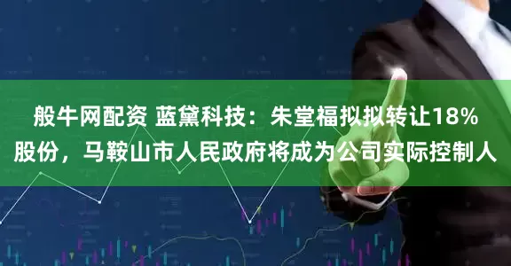 般牛网配资 蓝黛科技：朱堂福拟拟转让18%股份，马鞍山市人民政府将成为公司实际控制人