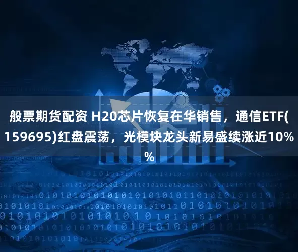 般票期货配资 H20芯片恢复在华销售，通信ETF(159695)红盘震荡，光模块龙头新易盛续涨近10%