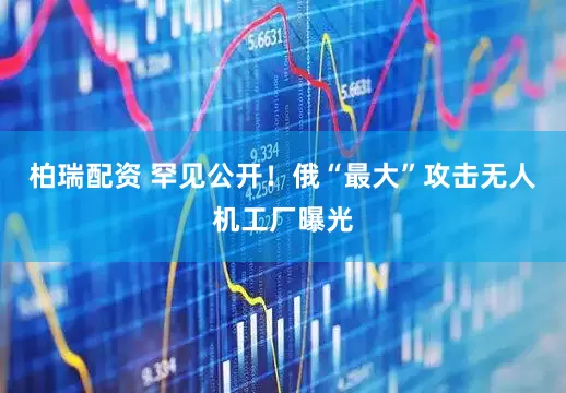 柏瑞配资 罕见公开！俄“最大”攻击无人机工厂曝光