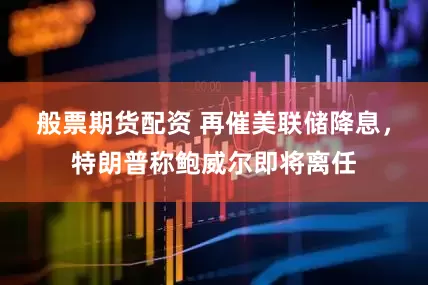 般票期货配资 再催美联储降息，特朗普称鲍威尔即将离任