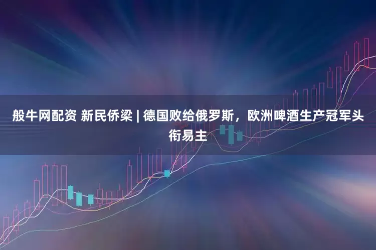般牛网配资 新民侨梁 | 德国败给俄罗斯，欧洲啤酒生产冠军头衔易主