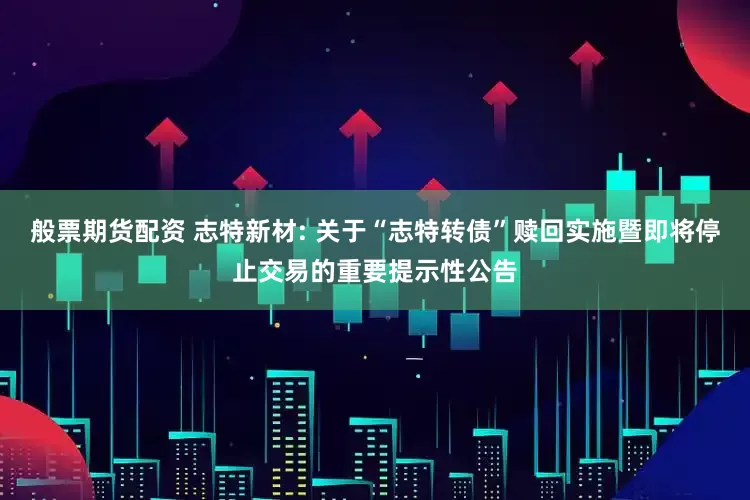 般票期货配资 志特新材: 关于“志特转债”赎回实施暨即将停止交易的重要提示性公告
