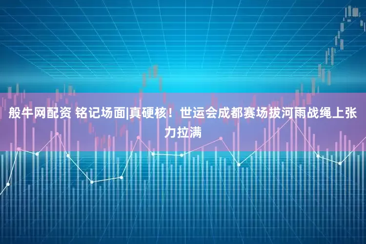 般牛网配资 铭记场面|真硬核！世运会成都赛场拔河雨战绳上张力拉满