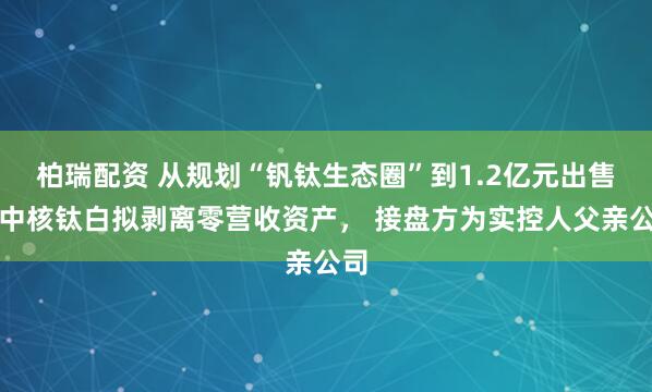 柏瑞配资 从规划“钒钛生态圈”到1.2亿元出售：中核钛白拟剥离零营收资产， 接盘方为实控人父亲公司