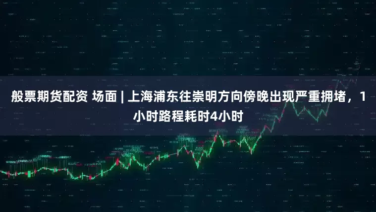 般票期货配资 场面 | 上海浦东往崇明方向傍晚出现严重拥堵，1小时路程耗时4小时