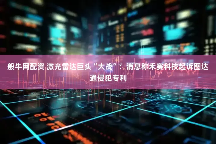 般牛网配资 激光雷达巨头“大战”：消息称禾赛科技起诉图达通侵犯专利