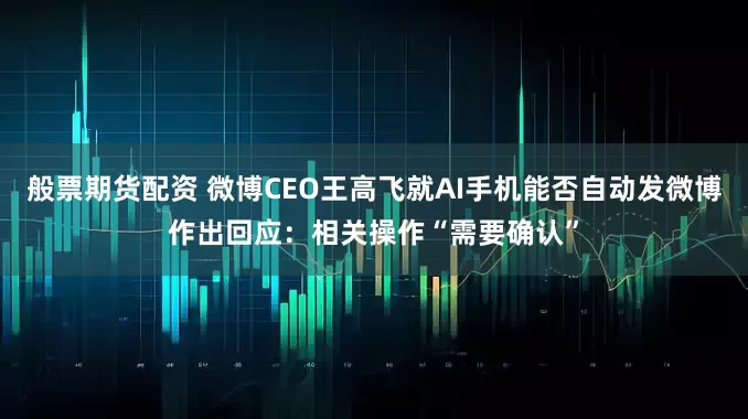 般票期货配资 微博CEO王高飞就AI手机能否自动发微博作出回应：相关操作“需要确认”