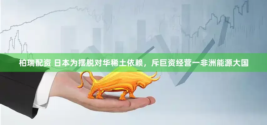 柏瑞配资 日本为摆脱对华稀土依赖，斥巨资经营一非洲能源大国