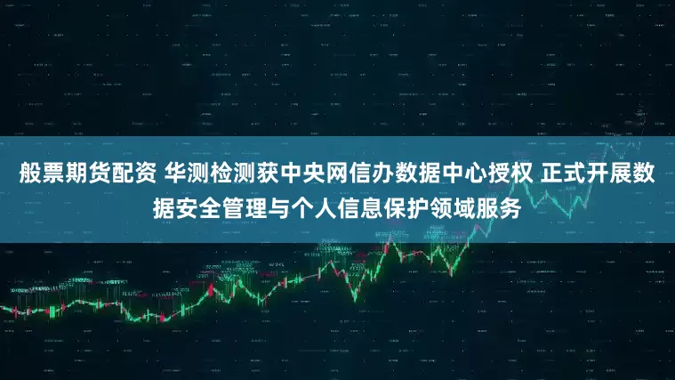 般票期货配资 华测检测获中央网信办数据中心授权 正式开展数据安全管理与个人信息保护领域服务