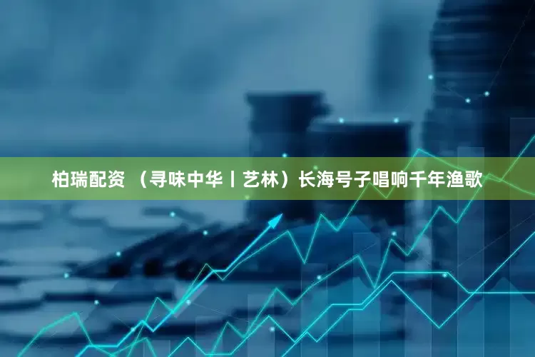 柏瑞配资 （寻味中华丨艺林）长海号子唱响千年渔歌