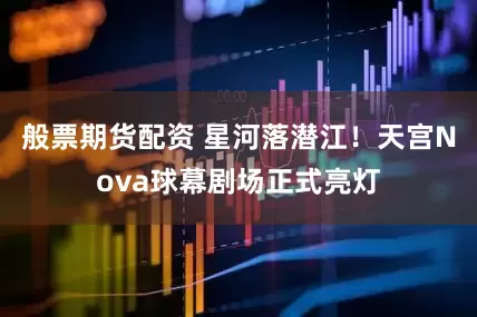 般票期货配资 星河落潜江！天宫Nova球幕剧场正式亮灯