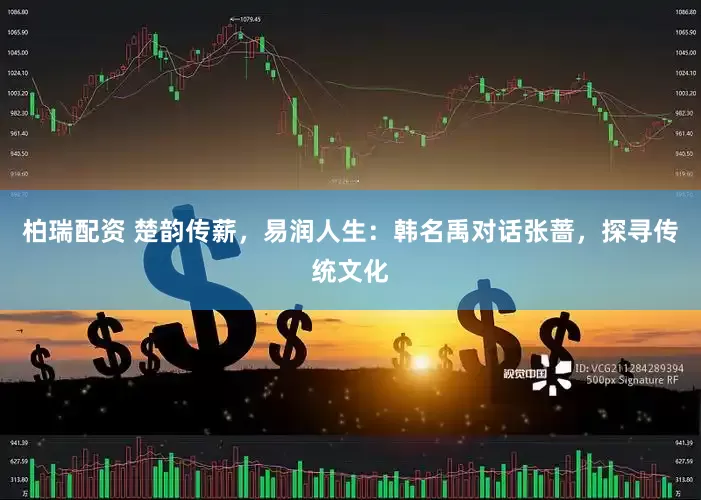 柏瑞配资 楚韵传薪，易润人生：韩名禹对话张蔷，探寻传统文化