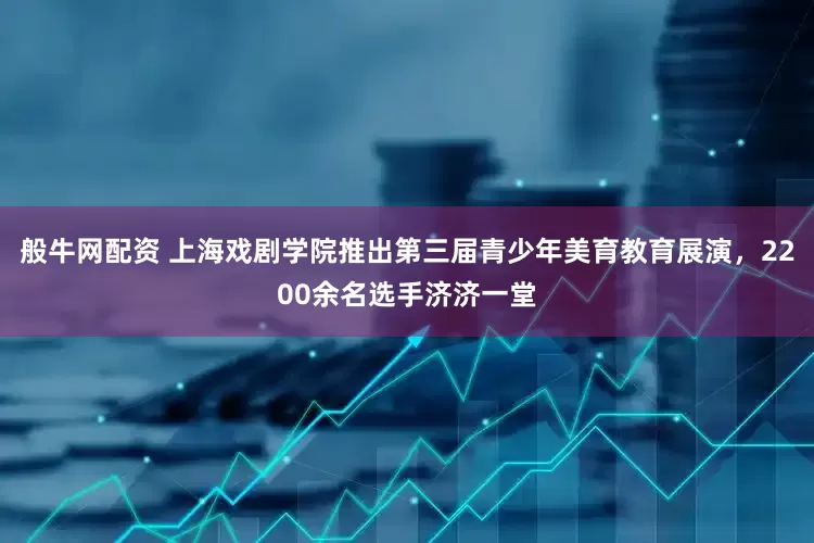 般牛网配资 上海戏剧学院推出第三届青少年美育教育展演，2200余名选手济济一堂