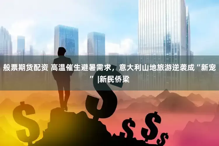 般票期货配资 高温催生避暑需求，意大利山地旅游逆袭成“新宠” |新民侨梁